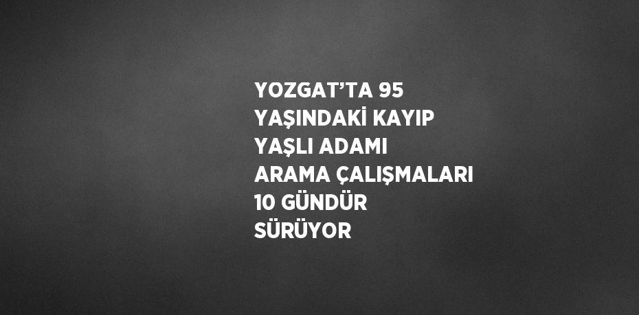 YOZGAT’TA 95 YAŞINDAKİ KAYIP YAŞLI ADAMI ARAMA ÇALIŞMALARI 10 GÜNDÜR SÜRÜYOR