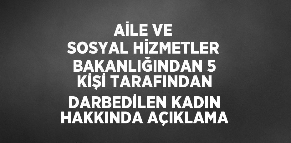 AİLE VE SOSYAL HİZMETLER BAKANLIĞINDAN 5 KİŞİ TARAFINDAN DARBEDİLEN KADIN HAKKINDA AÇIKLAMA