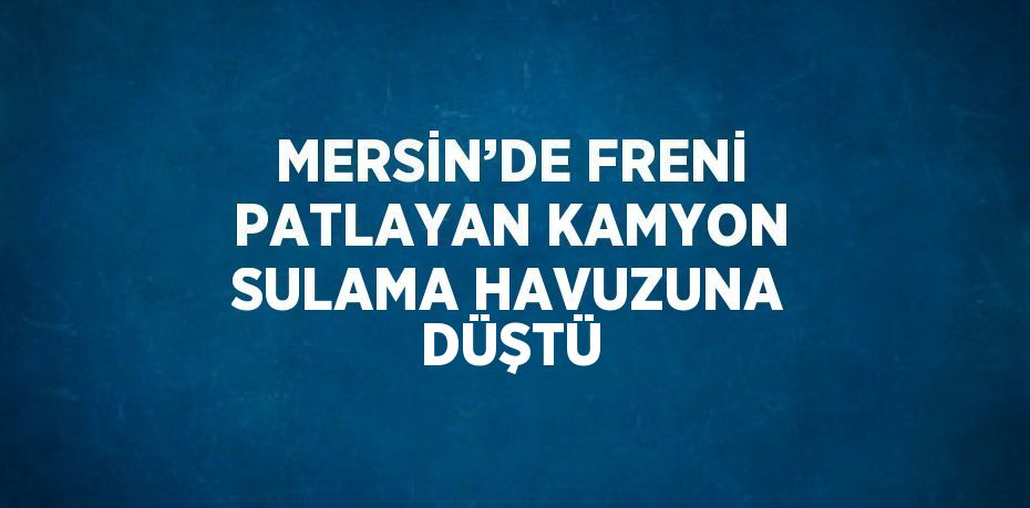 MERSİN’DE FRENİ PATLAYAN KAMYON SULAMA HAVUZUNA DÜŞTÜ