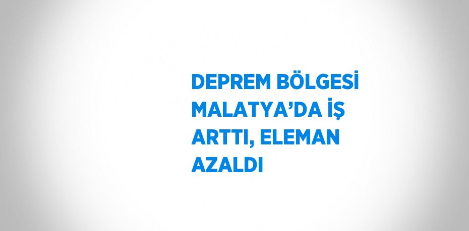 DEPREM BÖLGESİ MALATYA’DA İŞ ARTTI, ELEMAN AZALDI