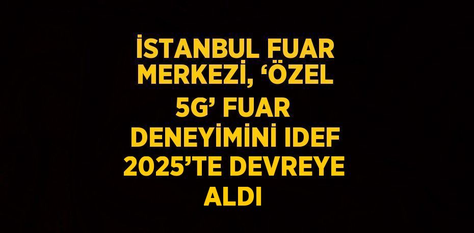 İSTANBUL FUAR MERKEZİ, ‘ÖZEL 5G’ FUAR DENEYİMİNİ IDEF 2025’TE DEVREYE ALDI