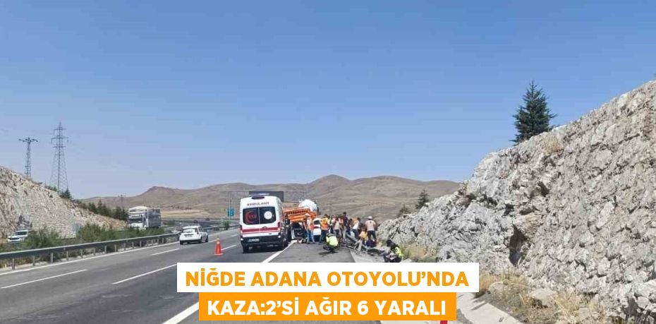 NİĞDE ADANA OTOYOLU’NDA KAZA:2’Sİ AĞIR 6 YARALI