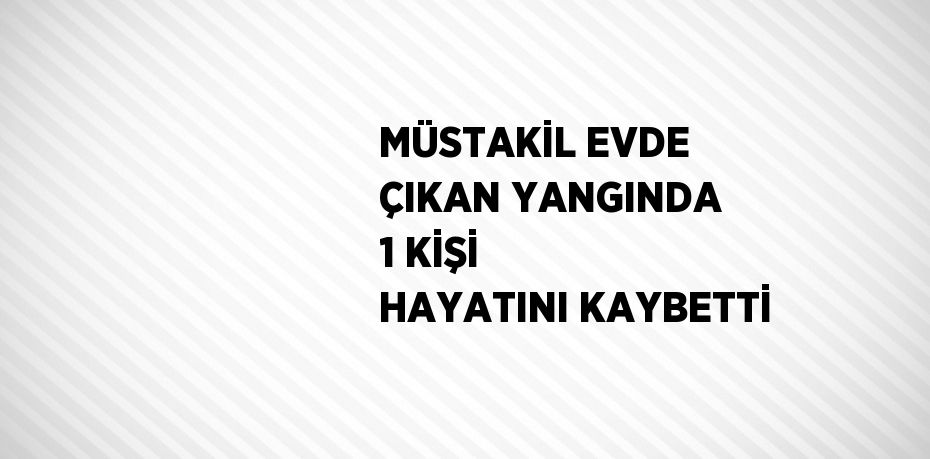 MÜSTAKİL EVDE ÇIKAN YANGINDA 1 KİŞİ HAYATINI KAYBETTİ