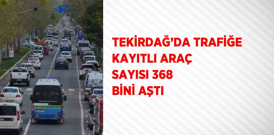 TEKİRDAĞ’DA TRAFİĞE KAYITLI ARAÇ SAYISI 368 BİNİ AŞTI
