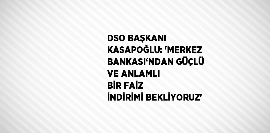 DSO BAŞKANI KASAPOĞLU: 'MERKEZ BANKASI‘NDAN GÜÇLÜ VE ANLAMLI BİR FAİZ İNDİRİMİ BEKLİYORUZ'
