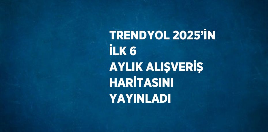 TRENDYOL 2025’İN İLK 6 AYLIK ALIŞVERİŞ HARİTASINI YAYINLADI