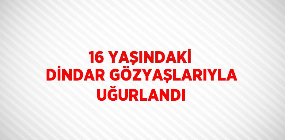 16 YAŞINDAKİ DİNDAR GÖZYAŞLARIYLA UĞURLANDI