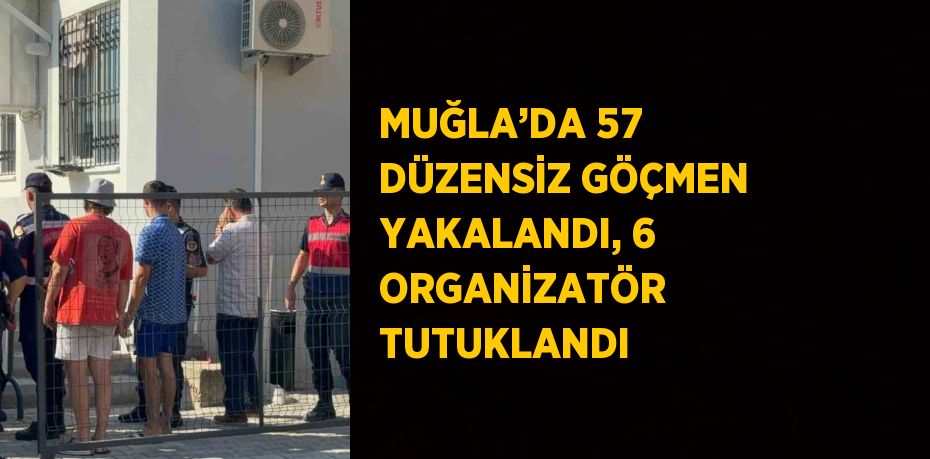 MUĞLA’DA 57 DÜZENSİZ GÖÇMEN YAKALANDI, 6 ORGANİZATÖR TUTUKLANDI