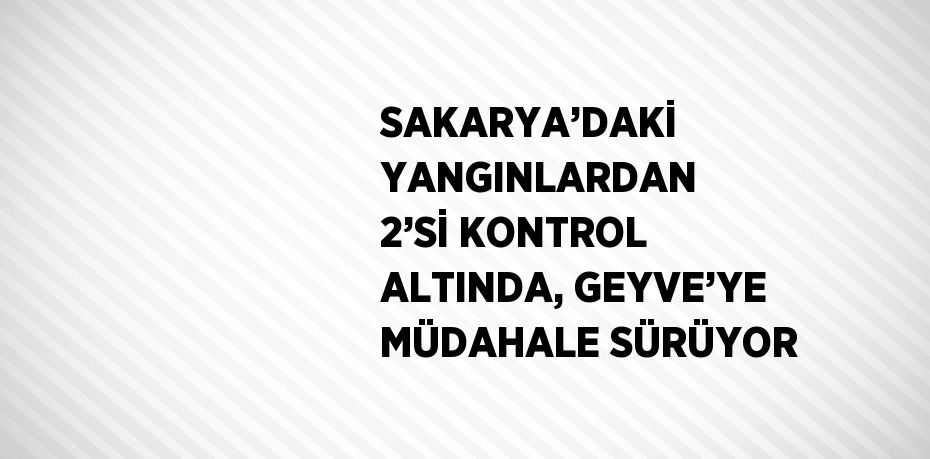 SAKARYA’DAKİ YANGINLARDAN 2’Sİ KONTROL ALTINDA, GEYVE’YE MÜDAHALE SÜRÜYOR