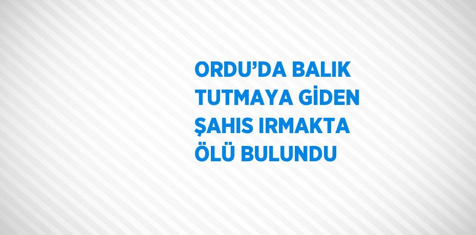 ORDU’DA BALIK TUTMAYA GİDEN ŞAHIS IRMAKTA ÖLÜ BULUNDU