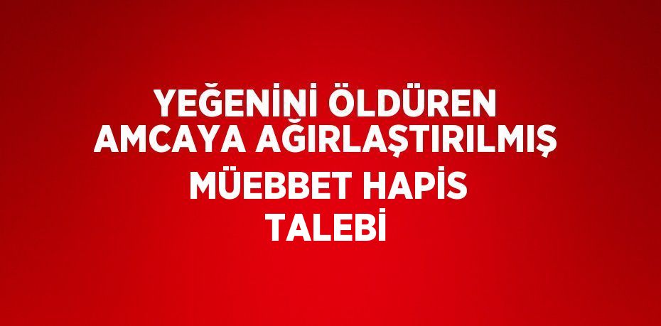 YEĞENİNİ ÖLDÜREN AMCAYA AĞIRLAŞTIRILMIŞ MÜEBBET HAPİS TALEBİ