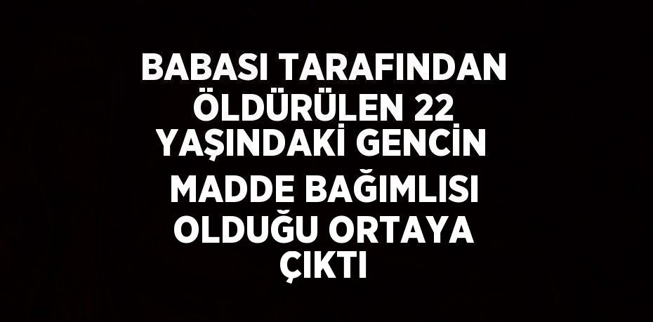 BABASI TARAFINDAN ÖLDÜRÜLEN 22 YAŞINDAKİ GENCİN MADDE BAĞIMLISI OLDUĞU ORTAYA ÇIKTI