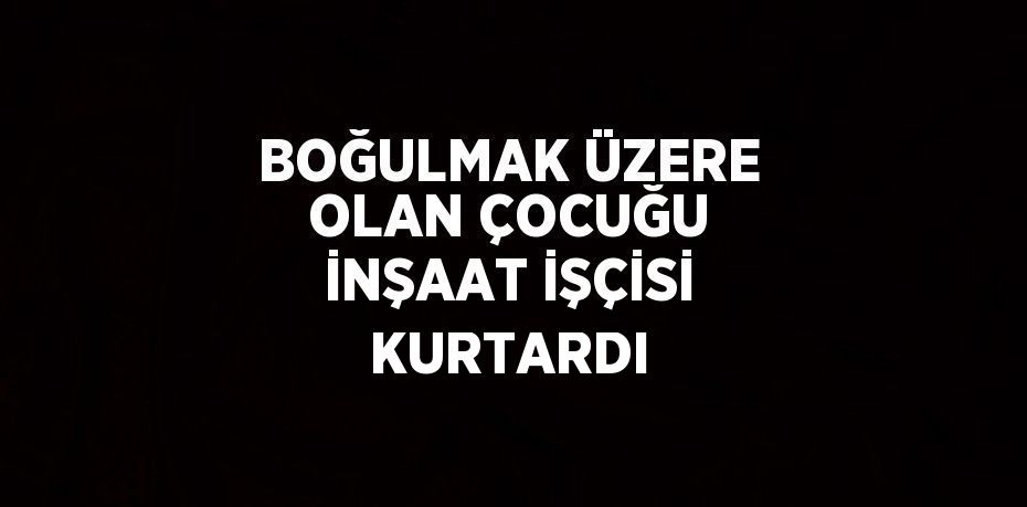 BOĞULMAK ÜZERE OLAN ÇOCUĞU İNŞAAT İŞÇİSİ KURTARDI