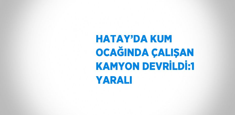 HATAY’DA KUM OCAĞINDA ÇALIŞAN KAMYON DEVRİLDİ:1 YARALI