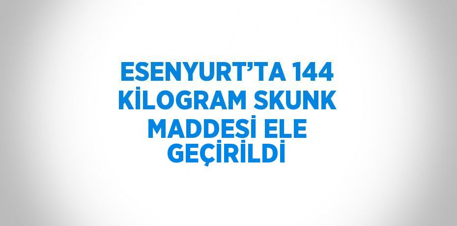 ESENYURT’TA 144 KİLOGRAM SKUNK MADDESİ ELE GEÇİRİLDİ