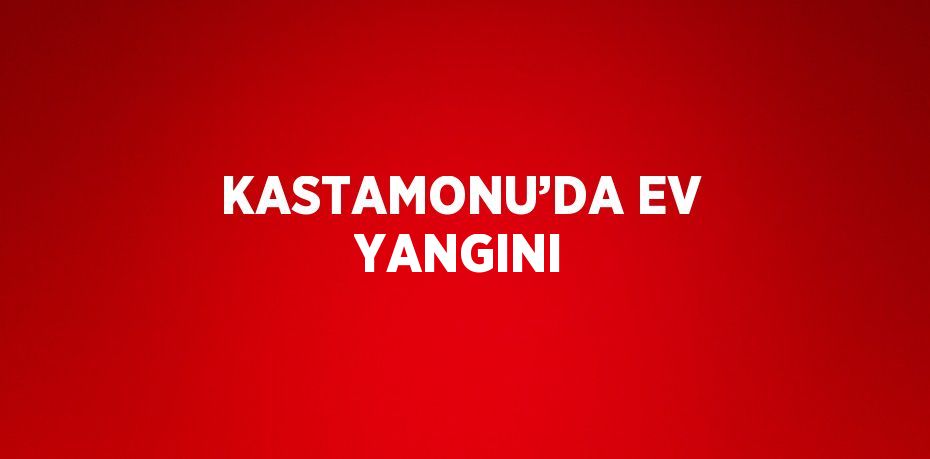 KASTAMONU’DA EV YANGINI