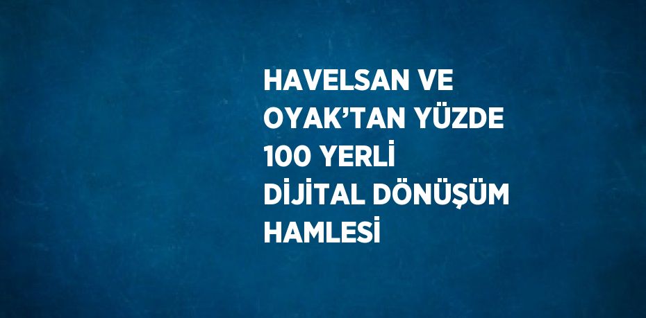 HAVELSAN VE OYAK’TAN YÜZDE 100 YERLİ DİJİTAL DÖNÜŞÜM HAMLESİ