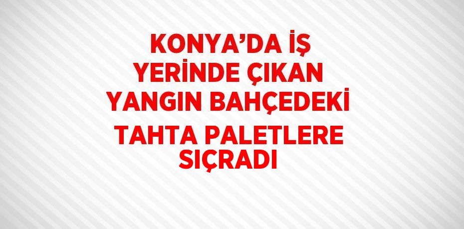 KONYA’DA İŞ YERİNDE ÇIKAN YANGIN BAHÇEDEKİ TAHTA PALETLERE SIÇRADI