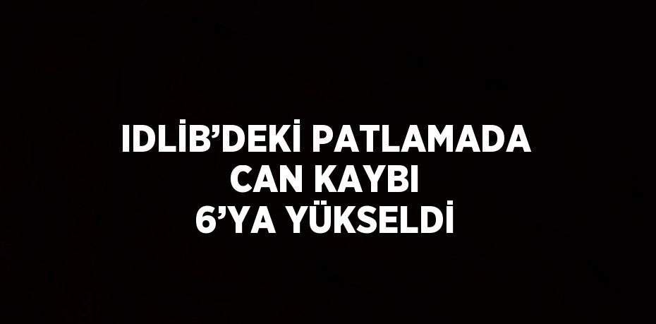 IDLİB’DEKİ PATLAMADA CAN KAYBI 6’YA YÜKSELDİ