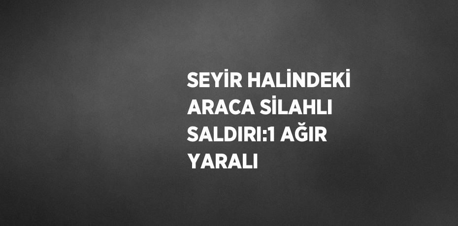 SEYİR HALİNDEKİ ARACA SİLAHLI SALDIRI:1 AĞIR YARALI