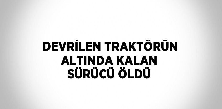 DEVRİLEN TRAKTÖRÜN ALTINDA KALAN SÜRÜCÜ ÖLDÜ