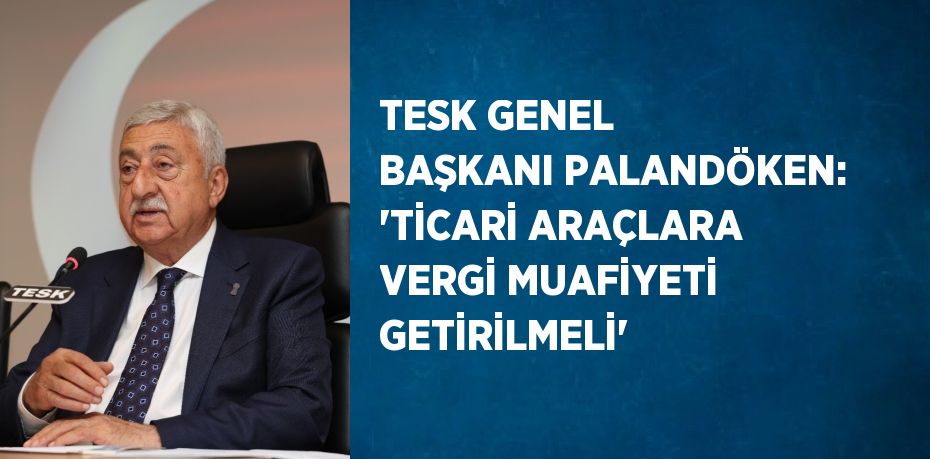 TESK GENEL BAŞKANI PALANDÖKEN: 'TİCARİ ARAÇLARA VERGİ MUAFİYETİ GETİRİLMELİ'