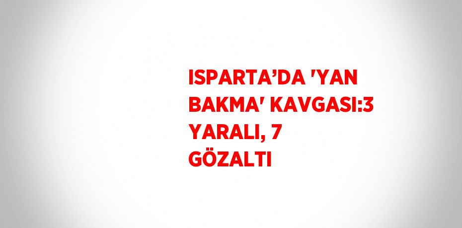 ISPARTA’DA 'YAN BAKMA' KAVGASI:3 YARALI, 7 GÖZALTI