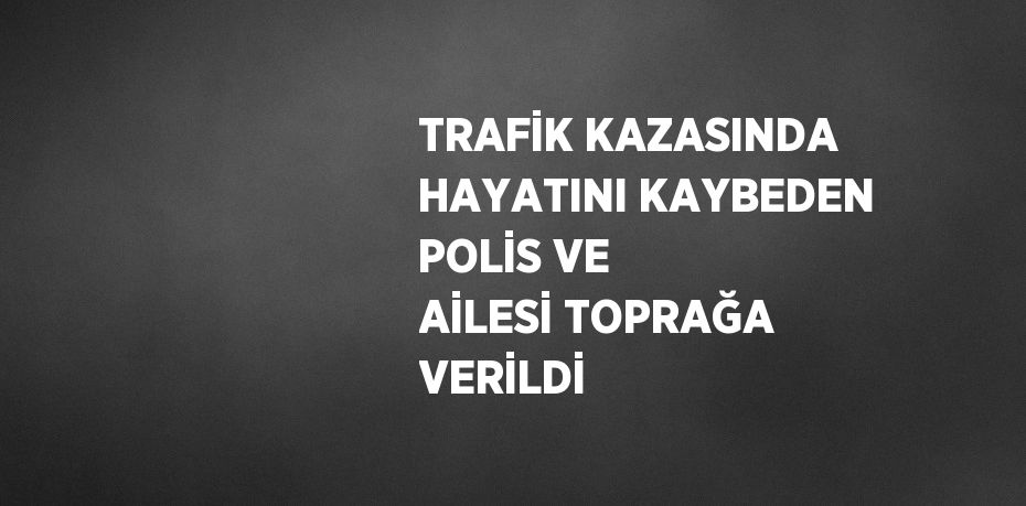 TRAFİK KAZASINDA HAYATINI KAYBEDEN POLİS VE AİLESİ TOPRAĞA VERİLDİ