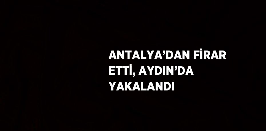 ANTALYA’DAN FİRAR ETTİ, AYDIN’DA YAKALANDI