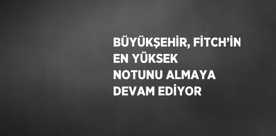 BÜYÜKŞEHİR, FİTCH’İN EN YÜKSEK NOTUNU ALMAYA DEVAM EDİYOR