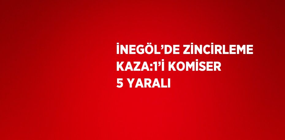 İNEGÖL’DE ZİNCİRLEME KAZA:1’İ KOMİSER 5 YARALI