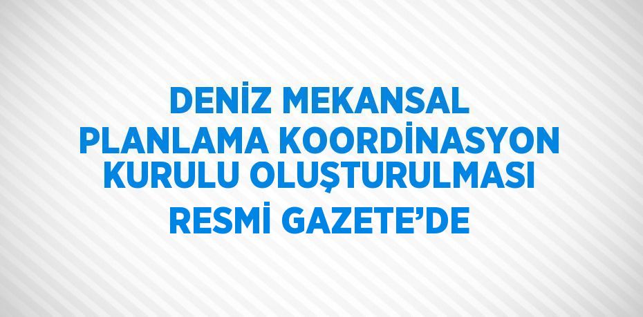 DENİZ MEKANSAL PLANLAMA KOORDİNASYON KURULU OLUŞTURULMASI RESMİ GAZETE’DE