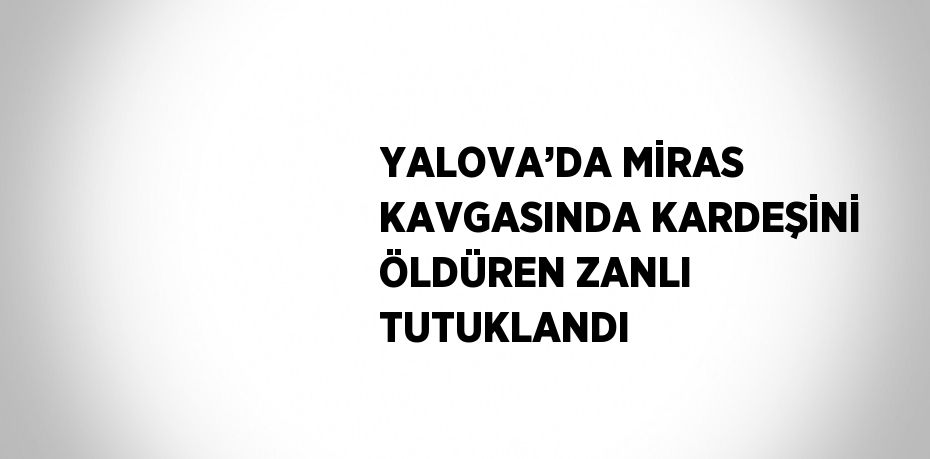 YALOVA’DA MİRAS KAVGASINDA KARDEŞİNİ ÖLDÜREN ZANLI TUTUKLANDI