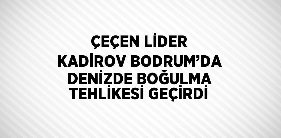 ÇEÇEN LİDER KADİROV BODRUM’DA DENİZDE BOĞULMA TEHLİKESİ GEÇİRDİ