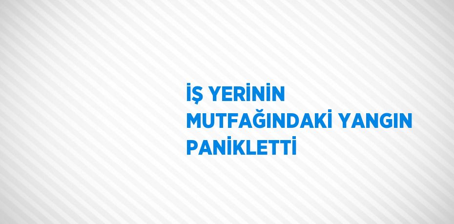 İŞ YERİNİN MUTFAĞINDAKİ YANGIN PANİKLETTİ