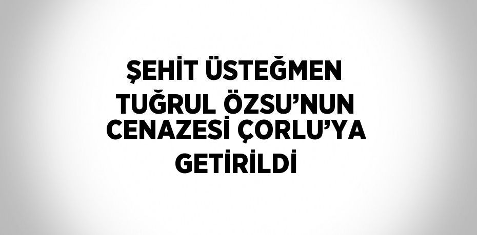 ŞEHİT ÜSTEĞMEN TUĞRUL ÖZSU’NUN CENAZESİ ÇORLU’YA GETİRİLDİ