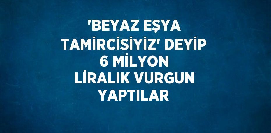 'BEYAZ EŞYA TAMİRCİSİYİZ' DEYİP 6 MİLYON LİRALIK VURGUN YAPTILAR