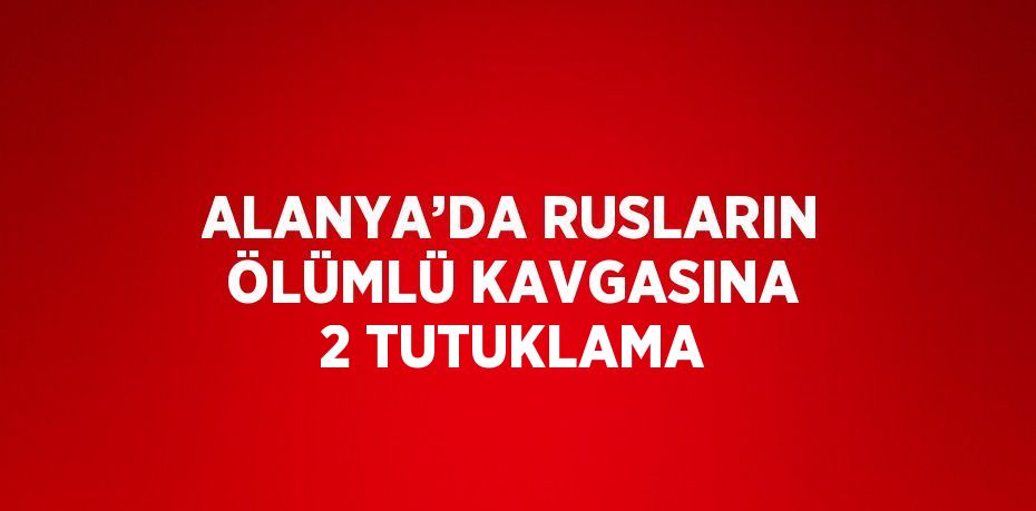 ALANYA’DA RUSLARIN ÖLÜMLÜ KAVGASINA 2 TUTUKLAMA