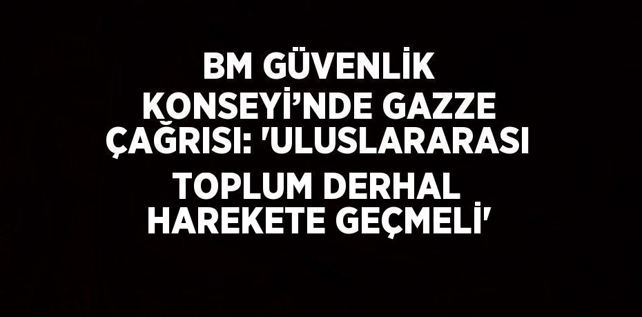 BM GÜVENLİK KONSEYİ’NDE GAZZE ÇAĞRISI: 'ULUSLARARASI TOPLUM DERHAL HAREKETE GEÇMELİ'