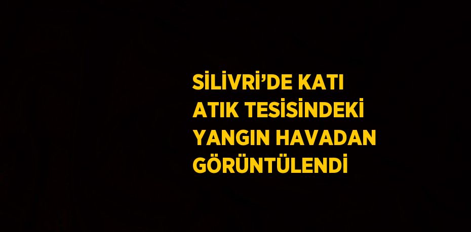 SİLİVRİ’DE KATI ATIK TESİSİNDEKİ YANGIN HAVADAN GÖRÜNTÜLENDİ
