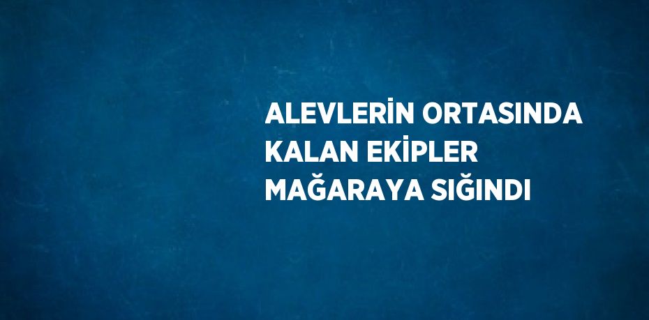 ALEVLERİN ORTASINDA KALAN EKİPLER MAĞARAYA SIĞINDI