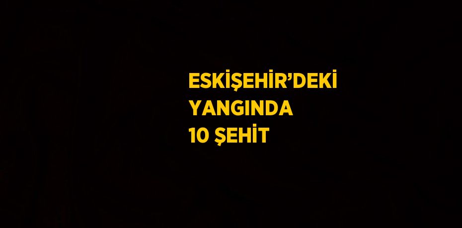 ESKİŞEHİR’DEKİ YANGINDA 10 ŞEHİT