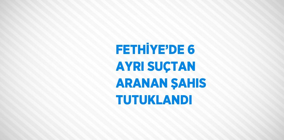 FETHİYE’DE 6 AYRI SUÇTAN ARANAN ŞAHIS TUTUKLANDI
