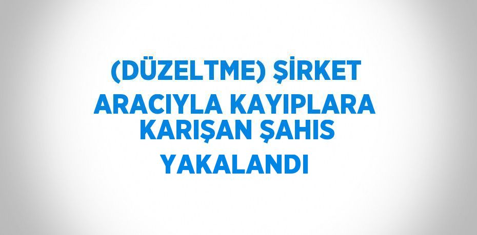 (DÜZELTME) ŞİRKET ARACIYLA KAYIPLARA KARIŞAN ŞAHIS YAKALANDI
