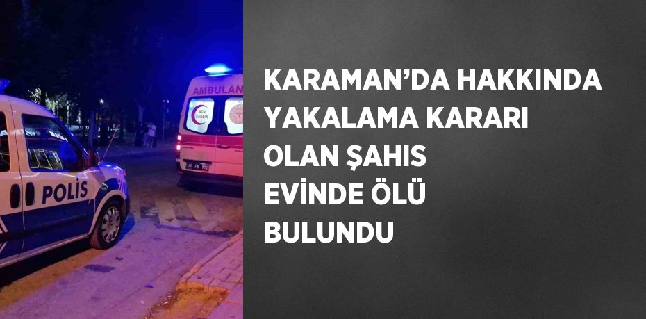 KARAMAN’DA HAKKINDA YAKALAMA KARARI OLAN ŞAHIS EVİNDE ÖLÜ BULUNDU