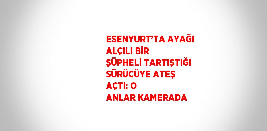 ESENYURT’TA AYAĞI ALÇILI BİR ŞÜPHELİ TARTIŞTIĞI SÜRÜCÜYE ATEŞ AÇTI: O ANLAR KAMERADA