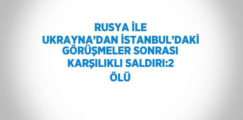 RUSYA İLE UKRAYNA’DAN İSTANBUL’DAKİ GÖRÜŞMELER SONRASI KARŞILIKLI SALDIRI:2 ÖLÜ
