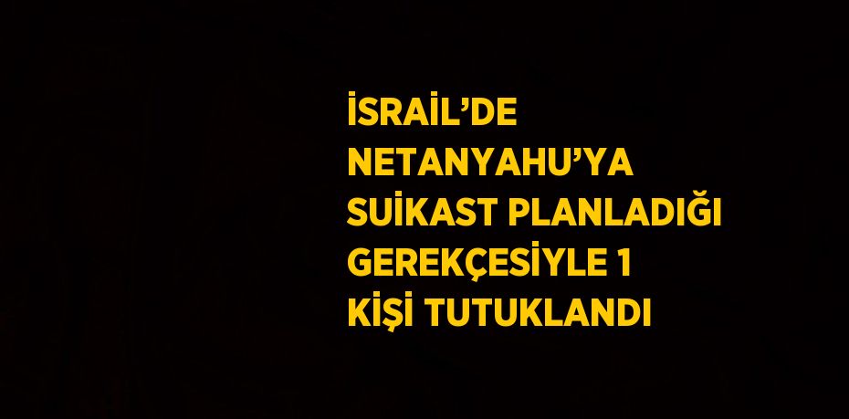 İSRAİL’DE NETANYAHU’YA SUİKAST PLANLADIĞI GEREKÇESİYLE 1 KİŞİ TUTUKLANDI