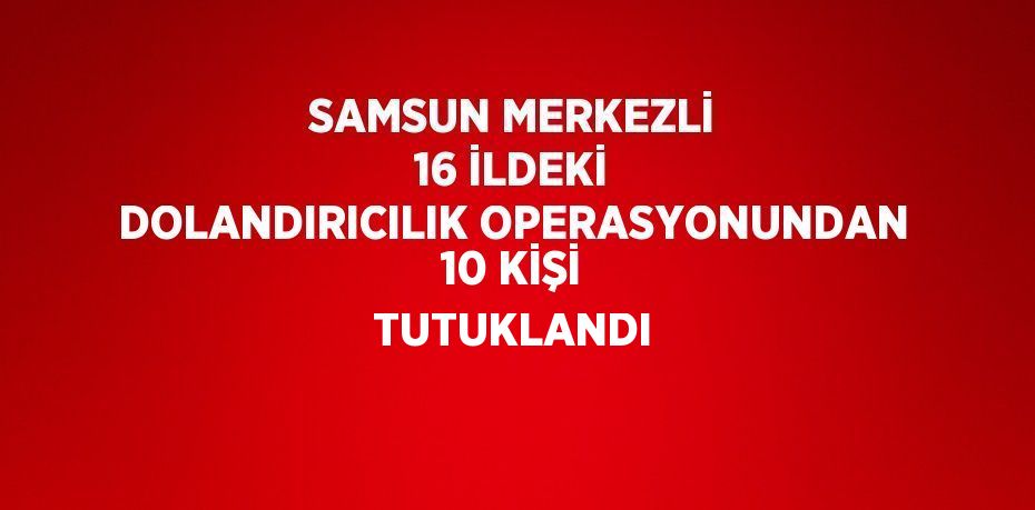 SAMSUN MERKEZLİ 16 İLDEKİ DOLANDIRICILIK OPERASYONUNDAN 10 KİŞİ TUTUKLANDI