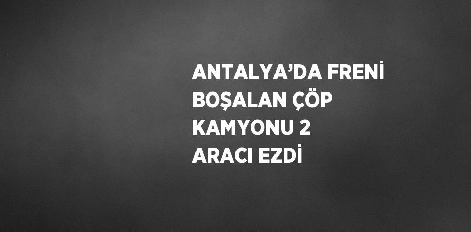 ANTALYA’DA FRENİ BOŞALAN ÇÖP KAMYONU 2 ARACI EZDİ